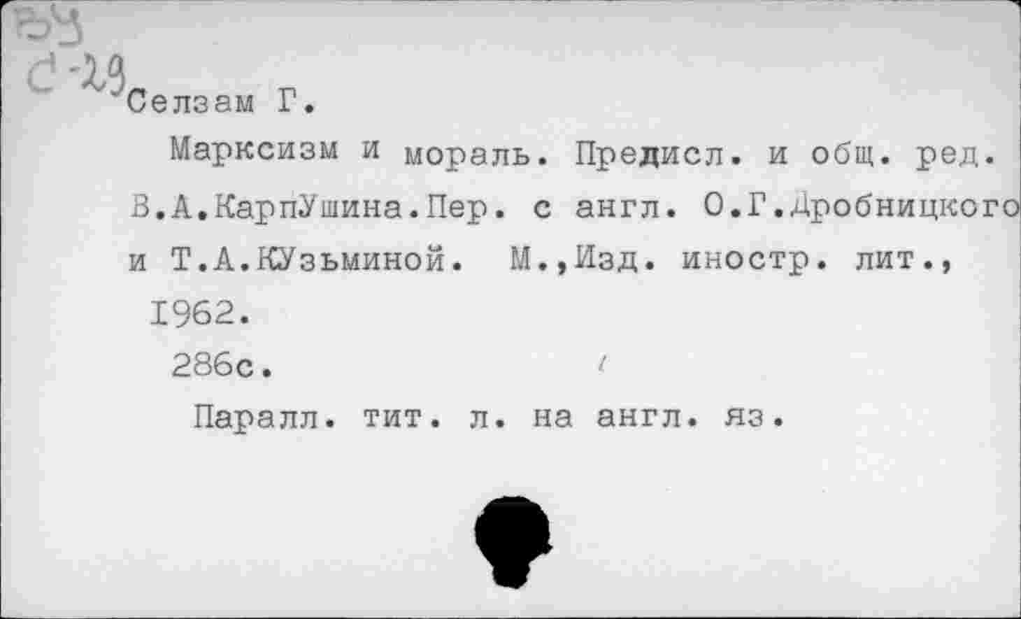 ﻿Селзам Г.
Марксизм и мораль. Предисл. и общ. ред В.А.КарпУшина.Пер. с англ. О.Г.Дробницко и Т.А.Кузьминой. М.,Изд. иностр, лит., 1962.
286с.	(
Паралл. тит. л. на англ, яз.